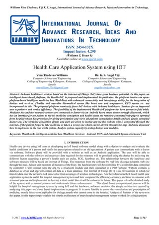 Williams Vinu Thadevus, Viji K. S. Angel, International Journal of Advance Research, Ideas and Innovations in Technology.
© 2017, www.IJARIIT.com All Rights Reserved Page | 1141
ISSN: 2454-132X
Impact factor: 4.295
(Volume 3, Issue 6)
Available online at www.ijariit.com
Health Care Application System using IOT
Vinu Thadevus Williams
Computer Science and Engineering
College of Engineering Kidangoor, Kottayam,
Kerala
vinuwilliams2016@gmail.com
Dr. K. S. Angel Viji
Computer Science and Engineering
College of Engineering Kidangoor, Kottayam,
Kerala
angelhevin@yahoo.com
Abstract: In-home healthcare services based on the Internet-of-Things (IoT) have great business potential. In this paper, an
intelligent home-based platform, the Health-IoT, is proposed and implemented. In particular, the platform involves an open-
platform-based intelligent medicine box (Med-Box) with enhanced connectivity and interchange ability for the integration of
devices and services. Flexible and wearable bio-medical sensor like heart rate and temperature, ECG sensor etc. are
incorporated in this. The proposed platform seamlessly fuses IoT devices with in-home healthcare. Services for an improved
user experience and service efficiency. The feasibility of the implemented Health-IoT platform has been proven in field trials.
Medicine box and the wearable sensors are connected to Server via an Android based smart phone through Bluetooth, which
has an interface for the patient to see his medicine conception and health status the remotely connected web page is operated
from hospital which has provision for giving prescription and views all patients consultation details and test details consulted
doctors etc. The Medicine conception details and alert are given to mobile app via this website with is connected through the
internet, If the patient forgot to take medicine or taken a wrong one which can be alerted through the app. And here discussed
how to implement in the real world system. Analyze system capacity by testing devices and modules.
Keywords: Health-IoT, intelligent medicine box (MedBox). Services: Android, PHP, and Embedded System-Hardware Unit.
I. INTRODUCTION
Health care device using IoT aims at developing an IoT based software model along with a device to analyze and evaluate the
health conditions of a person and verify the prescriptions related to an old age patient. A patient can communicate with a doctor
via software. Software phase will be provided with a website as well as an Android application. The user will be able to
communicate with the software and necessary data required for the response will be provided using the device by analyzing the
different factors regarding a person’s health such ass pulse, ECG, heartbeat etc. The relationship between the hardware and
software modules will be based on Internet of Things. The responses from the software by real time dialogue (chat).in web site
through the mail. Sensor unit monitors all features of the body, the hardware part will be controlled by a controller data controlled
by controller it will connect with the app by a Bluetooth module and then connected to a PHP website. Website contains a
database as server and app will contain all data as a local database. The Internet of Things (IoT) is an environment in which for
transfer data over the network. IoT can evolve from coverage of wireless technologies. And here developed IoT based health care
application system is useful for hospital management system and here compared the efficiency accuracy and time to consume with
a manual process and implemented to develop a short model then it will be enhanced in future. This paper refers the detailed study
of the system with a manual process and understands future enhancement. This cloud based computational process will be
helpful for hospital management system by using IoT and the hardware, software modules, this simple architecture created by
analyzing this paper and cloud based implantation in progress. It is more feasible to easier the consultation and prescription of
medicine, mostly this system applicable for old age people who cannot come to the hospital. Analyze all features of the system in
this paper. In this paper simply explain the simple architecture of smart hospital management system worked for a single patient.
 