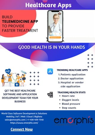 TRACKING HEALTH STATS
Heart rate
Oxygen levels
Blood pressure
Step counts
TRENDING HEALTCARE APPS
Patients application
Doctor application
Hospital or vendor
side application
1.
2.
3.
GOOD HEALTH IS IN YOUR HANDS
The really great mobile app provides
a simple and convenient way to
onnect to your healthcare provider.
GET THE BEST HEALTHCARE
SOFTWARE AND APPLICATION
DEVELOPMENT TEAM FOR YOUR
BUSINESS
Connect Now
World Class Software Development & Solutions
Mobility | IoT | Web | Cloud | BigData
sales@emorphis.com | +1-408-409-7548
https://www.emorphis.com/
Healthcare Apps
 