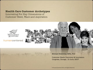 Health Care Customer Archetypes
Innovating For Key Dimensions of
Customer Need, Want and Aspiration




                                     Michael Eckersley, MFA, PhD

                                     Customer Needs Discovery & Innovation
                                     Congress, Chicago, 13 June, 2007



                                     © HumanCentered 2007, All Rights Reserved
 