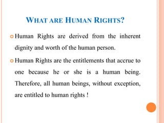 WHAT ARE HUMAN RIGHTS?
 Human Rights are derived from the inherent
dignity and worth of the human person.
 Human Rights are the entitlements that accrue to
one because he or she is a human being.
Therefore, all human beings, without exception,
are entitled to human rights !
 