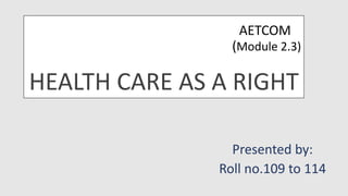AETCOM
(Module 2.3)
HEALTH CARE AS A RIGHT
Presented by:
Roll no.109 to 114
 
