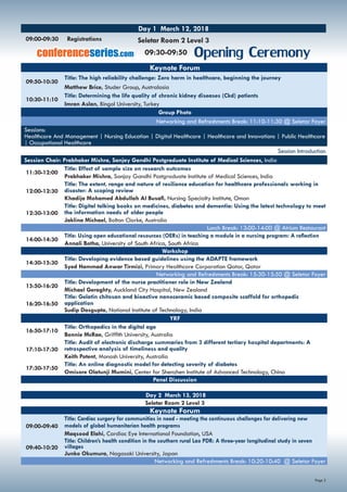 Page 2
Keynote Forum
09:50-10:30
Title: The high reliability challenge: Zero harm in healthcare, beginning the journey
Matthew Brice, Studer Group, Australasia
10:30-11:10
Title: Determining the life quality of chronic kidney diseases (Ckd) patients
Imran Aslan, Bingol University, Turkey
Group Photo
Networking and Refreshments Break: 11:10-11:30 @ Seletar Foyer
Sessions:
Healthcare And Management | Nursing Education | Digital Healthcare | Healthcare and Innovations | Public Healthcare
| Occupational Healthcare
Session Introduction
Session Chair: Prabhaker Mishra, Sanjay Gandhi Postgraduate Institute of Medical Sciences, India
11:30-12:00
Title: Effect of sample size on research outcomes
Prabhaker Mishra, Sanjay Gandhi Postgraduate Institute of Medical Sciences, India
12:00-12:30
Title: The extent, range and nature of resilience education for healthcare professionals working in
disaster: A scoping review
Khadija Mohamed Abdullah Al Busafi, Nursing Specialty Institute, Oman
12:30-13:00
Title: Digital talking books on medicines, diabetes and dementia: Using the latest technology to meet
the information needs of older people
Jaklina Michael, Bolton Clarke, Australia
Lunch Break: 13:00-14:00 @ Atrium Restaurant
14:00-14:30
Title: Using open educational resources (OERs) in teaching a module in a nursing program: A reflection
Annali Botha, University of South Africa, South Africa
Workshop
14:30-15:30
Title: Developing evidence based guidelines using the ADAPTE framework
Syed Hammad Anwar Tirmizi, Primary Healthcare Corporation Qatar, Qatar
	 Networking and Refreshments Break: 15:30-15:50 @ Seletar Foyer
15:50-16:20
Title: Development of the nurse practitioner role in New Zealand
Michael Geraghty, Auckland City Hospital, New Zealand
16:20-16:50
Title: Gelatin chitosan and bioactive nanoceramic based composite scaffold for orthopedic
application
Sudip Dasgupta, National Institute of Technology, India
YRF
16:50-17:10
Title: Orthopedics in the digital age
Bonnie McRae, Griffith University, Australia
17:10-17:30
Title: Audit of electronic discharge summaries from 3 different tertiary hospital departments: A
retrospective analysis of timeliness and quality
Keith Potent, Monash University, Australia
17:30-17:50
Title: An online diagnostic model for detecting severity of diabetes
Omisore Olatunji Mumini, Center for Shenzhen Institute of Advanced Technology, China
Panel Discussion
Day 2 March 13, 2018
Seletar Room 2 Level 3
Keynote Forum
09:00-09:40
Title: Cardiac surgery for communities in need - meeting the continuous challenges for delivering new
models of global humanitarian health programs
Maqsood Elahi, Cardiac Eye International Foundation, USA
09:40-10:20
Title: Children’s health condition in the southern rural Lao PDR: A three-year longitudinal study in seven
villages
Junko Okumura, Nagasaki University, Japan
Networking and Refreshments Break: 10:20-10:40 @ Seletar Foyer
09:00-09:30	 Registrations
Day 1 March 12, 2018
Seletar Room 2 Level 3
Opening Ceremony09:30-09:50conferenceseries.com
 