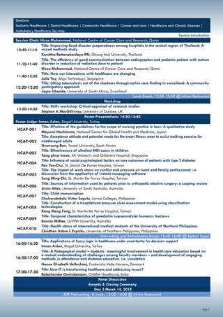Page 3
Sessions:
Pediatric Healthcare | Dental Healthcare | Community Healthcare | Cancer and care | Healthcare and Chronic diseases |
Ambulatory Healthcare Services
Session Introduction
Session Chair: Hissa Mohammed, National Centre of Cancer Care and Research, Qatar
10:40-11:10
Title: Improving flood disaster preparedness among hospitals in the central region of Thailand: A
mixed methods study
Kanittha Rattanakanlaya RN, Chiang Mai University, Thailand
11:10-11:40
Title: The efficiency of good communication between radiographer and pediatric patient with autism
disorder in reduction of radiation dose to patient
Hissa Mohammed, National Centre of Cancer Care and Research, Qatar
11:40-12:20
Title: How our interactions with healthcare are changing
Julie Tay, Align Technology, Singapore
12:20-12:50
Title: Lifting tuberculosis out of the shadows through active case finding in swaziland: A community
participatory approach
Joyce Sibanda, University of South Africa, Swaziland
Lunch Break: 12:50-13:50 @ Atrium Restaurant
Workshop
13:50-14:50
Title: Skills workshop: Critical appraisal of research studies
Stephen A MacGillivray, University of Dundee, UK
Poster Presentations: 14:50-15:40
Poster Judge: Imran Aslan, Bingol University, Turkey
HCAP-001
Title: Effective of the guidelines for the scope of nursing practice in laos: A qualitative study
Mayumi Hashimoto, National Center for Global Health and Medicine, Japan
HCAP-002
Title: Acceptance attitude and potential needs for the smart fitness wear to assist walking exercise for
middle-aged adults
Hyunsung Ban, Yonsei University, South Korea
HCAP-003
Title: Effectiveness of ultrafast MRI scans in children
Tang phua hwee, KK Women’s and Children’s Hospital, Singapore
HCAP-004
Title: Influence of social psychological factors on care outcomes of patients with type 2 diabetes
Pan Yen-Chu, St. Martin De Porres Hospital, Taiwan
HCAP-005
Title: The impact of work stress on conflict and pressure on work and family professional - a
discussion from the application of instant messaging software
Sung Ming-Chi, St. Martin De Porres Hospital, Taiwan
HCAP-006
Title: Sources of information used by patients prior to orthopedic elective surgery: a scoping review
Alvin Atlas, University of South Australia, Australia
HCAP-007
Title: Child immunization
Chukwudebelu Victor Sopulu, Lorma Colleges, Philippines
HCAP-008
Title: Construction of a hospitalized pressure ulcer assessment model using classification
technologies
Kang Meng Feng, St. Martin De Porres Hospital, Taiwan
HCAP-009
Title: Temporal characteristics of paediatric supracondylar humerus fractures
Bonnie McRae, Griffith University, Australia
HCAP-010
Title: Health status of international medical students of the University of Northern Philippines
Chridtian Adam L Espiritu, University of Northern Philippines, Philippines
Networking and Refreshments Break: 15:40-16:00 @ Seletar Foyer
16:00-16:30
Title: Applications of fuzzy logic in healthcare under uncertainty for decision support
Imran Aslan, Bingol University, Turkey
16:30-17:00
Title: A Pedagogical model – students´ meaningful involvement in health care education based on
a mutual understanding of challenges among faculty members – and development of engaging
methods in attendance and distance education, i.e. simulation
Hanne Elisabeth Helleshoej, Fredericia-Vejle-Horsens, Denmark
17:00-17:30
Title: How IT is transforming healthcare and addressing issues?
Balachander Govindarajan, ChARM Healthcare, India
Panel Discussion
Awards & Closing Ceremony
Day 3 March 14, 2018
B2B Networking & Lunch: 13:00-14:00 @ Atrium Restaurant
 