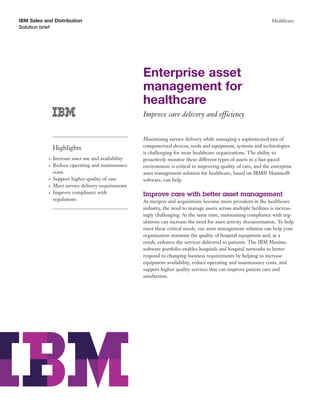IBM Sales and Distribution                                                                                           Healthcare
Solution brief




                                                      Enterprise asset
                                                      management for
                                                      healthcare
                                                      Improve care delivery and efficiency


                                                      Maximizing service delivery while managing a sophisticated mix of
                Highlights                            computerized devices, tools and equipment, systems and technologies
                                                      is challenging for most healthcare organizations. The ability to
            ●   Increase asset use and availability   proactively monitor these different types of assets in a fast-paced
            ●   Reduce operating and maintenance      environment is critical to improving quality of care, and the enterprise
                costs                                 asset management solution for healthcare, based on IBM® Maximo®
            ●   Support higher quality of care        software, can help.
            ●   Meet service delivery requirements
            ●   Improve compliance with               Improve care with better asset management
                regulations                           As mergers and acquisitions become more prevalent in the healthcare
                                                      industry, the need to manage assets across multiple facilities is increas-
                                                      ingly challenging. At the same time, maintaining compliance with reg-
                                                      ulations can increase the need for asset activity documentation. To help
                                                      meet these critical needs, our asset management solution can help your
                                                      organization maintain the quality of hospital equipment and, as a
                                                      result, enhance the services delivered to patients. The IBM Maximo
                                                      software portfolio enables hospitals and hospital networks to better
                                                      respond to changing business requirements by helping to increase
                                                      equipment availability, reduce operating and maintenance costs, and
                                                      support higher quality services that can improve patient care and
                                                      satisfaction.
 