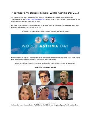 Healthcare Awareness in India: World Asthma Day 2014
World Asthma Day celebrating every year May 6th to make Asthma awareness among people
internationally by GIA (Global Initiative for Asthma). World Day Asthma firstly celebrated on 1998 by GIA
with overall 35 countries at Barcelona, Spain.
According to World Health Organization nearly, between 100-150 million people worldwide are ill with
asthma of which 15-20 million belong to India.
World Asthma Day started to celebrate in India May 6ty Tuesday – 2014
Asthma cannot be cured but it can be restricted. People suffering from asthma can study to identify and
avoid the following things and educate themselves about medicines.
“There is no medicine existing to stop asthma and only the attacks can be prohibited.”
Celebrities Living with Asthma
Image Courtesy: Healthsite.com
Amitabh Bachchan, Jerome Bettis, Paul Scholes, David Beckham, Amy Van Dyken, Pink & Jessica Alba
 