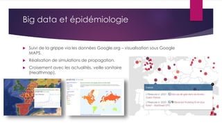 Big data et épidémiologie
 Suivi de la grippe via les données Google.org – visualisation sous Google
MAPS.
 Réalisation de simulations de propagation.
 Croisement avec les actualités, veille sanitaire
(Healthmap).
 