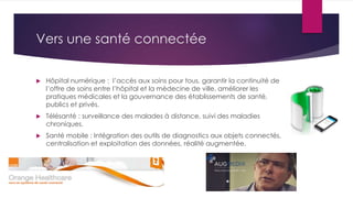 Vers une santé connectée
 Hôpital numérique : l’accès aux soins pour tous, garantir la continuité de
l’offre de soins entre l’hôpital et la médecine de ville, améliorer les
pratiques médicales et la gouvernance des établissements de santé,
publics et privés.
 Télésanté : surveillance des malades à distance, suivi des maladies
chroniques.
 Santé mobile : Intégration des outils de diagnostics aux objets connectés,
centralisation et exploitation des données, réalité augmentée.
 