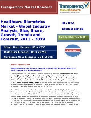 REPORT DESCRIPTION
Healthcare Biometrics Market is Expected to Reach USD 5.8 Billion Globally in
2019: Transparency Market Research
Transparency Market Research is Published new Market Report " Healthcare Biometrics
Market (Fingerprint, Face, Iris, Voice, Vein, Signature and Hand Recognition
Technologies, Logical Access Control, Physical Access Control and Transaction
Authentication Applications) - Global Industry Analysis, Size, Share, Growth,
Trends and Forecast, 2013 - 2019" the global healthcare biometrics market was valued
at USD 1.2 billion in 2012 and is expected to grow at a CAGR of 25.9% from 2013 to 2019,
to reach an estimated value of USD 5.8 billion in 2019.
Biometrics is used to identify and authenticate an individual's identity by their biological
characteristics or traits. This technology is used in the healthcare industry for the purpose of
patient and medical staff's verification and access control. Use of biometric identity solutions
reflects prevention and minimization of healthcare fraud and resource wastage while also
improving healthcare safety, quality and patient privacy. Rapid technological advancements
in healthcare infrastructure, increasing accuracy and performance levels, along with reduced
complexity and cost of biometric devices are some of the major factors driving the
biometrics growth in healthcare. Furthermore, growing preference for reducing healthcare
Transparency Market Research
Healthcare Biometrics
Market - Global Industry
Analysis, Size, Share,
Growth, Trends and
Forecast, 2013 - 2019
Single User License: US $ 4795
Multi User License: US $ 75795
Corporate User License: US $ 10795
Buy Now
Request Sample
Published Date: Sept 2013
97 Pages Report
 