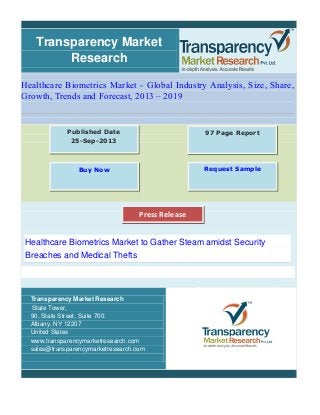 Transparency Market
Research
Healthcare Biometrics Market - Global Industry Analysis, Size, Share,
Growth, Trends and Forecast, 2013 – 2019
Healthcare Biometrics Market to Gather Steam amidst Security
Breaches and Medical Thefts
Transparency Market Research
State Tower,
90, State Street, Suite 700.
Albany, NY 12207
United States
www.transparencymarketresearch.com
sales@transparencymarketresearch.com
97 Page ReportPublished Date
25-Sep-2013
Buy Now Request Sample
Press Release
 