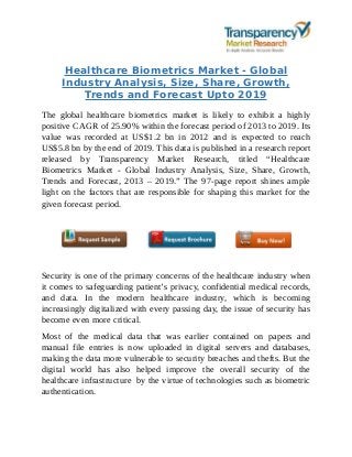 Healthcare Biometrics Market - Global
Industry Analysis, Size, Share, Growth,
Trends and Forecast Upto 2019
The global healthcare biometrics market is likely to exhibit a highly
positive CAGR of 25.90% within the forecast period of 2013 to 2019. Its
value was recorded at US$1.2 bn in 2012 and is expected to reach
US$5.8 bn by the end of 2019. This data is published in a research report
released by Transparency Market Research, titled “Healthcare
Biometrics Market - Global Industry Analysis, Size, Share, Growth,
Trends and Forecast, 2013 – 2019.” The 97-page report shines ample
light on the factors that are responsible for shaping this market for the
given forecast period.
Security is one of the primary concerns of the healthcare industry when
it comes to safeguarding patient’s privacy, confidential medical records,
and data. In the modern healthcare industry, which is becoming
increasingly digitalized with every passing day, the issue of security has
become even more critical.
Most of the medical data that was earlier contained on papers and
manual file entries is now uploaded in digital servers and databases,
making the data more vulnerable to security breaches and thefts. But the
digital world has also helped improve the overall security of the
healthcare infrastructure by the virtue of technologies such as biometric
authentication.
 