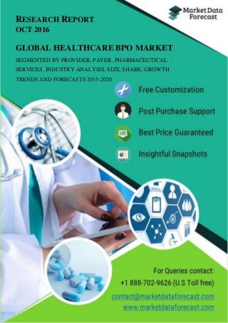 RESEARCH REPORT
OCT 2016
GLOBAL HEALTHCARE BPO MARKET
SEGMENTED BY PROVIDER, PAYER, PHARMACEUTICAL
SERVICES, INDUSTRY ANALYSIS, SIZE, SHARE, GROWTH
TRENDS AND FORECASTS 2015-2020
 