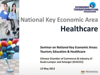 National Key Economic Area
                     Healthcare

      Seminar on National Key Economic Areas:
      Tourism; Education & Healthcare

      Chinese Chamber of Commerce & Industry of
      Kuala Lumpur and Selangor (KLSCCCI)

      12 May 2012
 