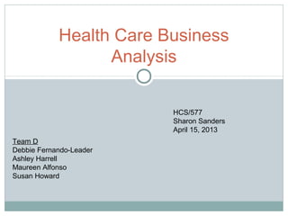 Health Care Business
Analysis
HCS/577
Sharon Sanders
April 15, 2013
Team D
Debbie Fernando-Leader
Ashley Harrell
Maureen Alfonso
Susan Howard
 