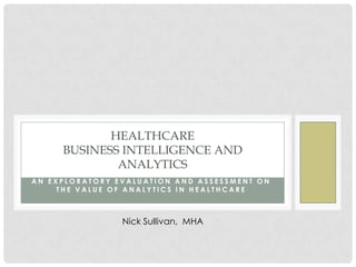 HEALTHCARE
     BUSINESS INTELLIGENCE AND
             ANALYTICS
AN EXPLORATORY EVALUATION AND ASSESSMENT ON
     THE VALUE OF ANALYTICS IN HEALTHCARE



                Nick Sullivan, MHA
 