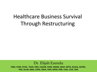 Healthcare Business Survival
Through Restructuring
Dr. Elijah Ezendu
FIMC, FCIM, FCCM, FIIAN, FBDI, FAAFM, FSSM, MIMIS, MIAP, MITD, ACIArb, ACIPM,
PhD, DocM, MBA, CWM, CBDA, CMA, MPM, PME, CSOL, CCIP, CMC
 