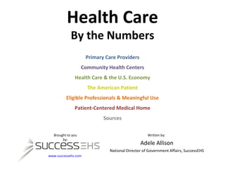 Health Care By the Numbers Primary Care Providers Community Health Centers Health Care & the U.S. Economy The American Patient Eligible Professionals & Meaningful Use Patient-Centered Medical Home Sources Brought to you by: www.successehs.com   Written by:  Adele Allison National Director of Government Affairs, SuccessEHS 