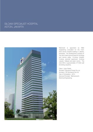 SILOAM SPECIALIST HOSPITAL
ASTON, JAKARTA




                             Meinhardt is appointed as M&E
                             engineering consultant for the multi-
                             level cancer hospital building in Jakarta,
                             Indonesia. The development consists of:
                             Two semi-below ground level for oncology
                             and service areas, 15-storey hospital,
                             5-storey serviced apartment, 8-storey
                             carpark, Helipad and plant rooms. The
                             total GFA is approximately 477,000 sqft
                             (including carparks).

                             Client: Lippo Realty
                             Architect: Sandover Pinder Pty Ltd
                             Architect / DP Architects Pte Ltd
                             Year of Completion: 2010
                             Services Provided: Mechanical &
                             Electrical Engineering
 