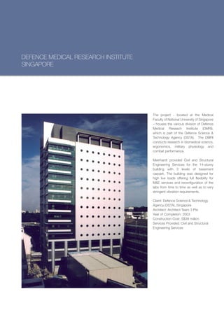 DEFENCE MEDICAL RESEARCH INSTITUTE
SINGAPORE




                                     The project - located at the Medical
                                     Faculty of National University of Singapore
                                     – houses the various division of Defence
                                     Medical Reseach Institute (DMRI),
                                     which is part of the Defence Science &
                                     Technology Agency (DSTA). The DMRI
                                     conducts research in biomedical science,
                                     ergonomics, military physiology and
                                     combat performance.

                                     Meinhardt provided Civil and Structural
                                     Engineering Services for the 14-storey
                                     building with 3 levels of basement
                                     carpark. The building was designed for
                                     high live loads offering full flexibility for
                                     M&E services and reconfiguration of the
                                     labs from time to time as well as to very
                                     stringent vibration requirements.

                                     Client: Defence Science & Technology
                                     Agency (DSTA), Singapore
                                     Architect: Architect Team 3 Pte
                                     Year of Completion: 2003
                                     Construction Cost: S$38 million
                                     Services Provided: Civil and Structural
                                     Engineering Services
 
