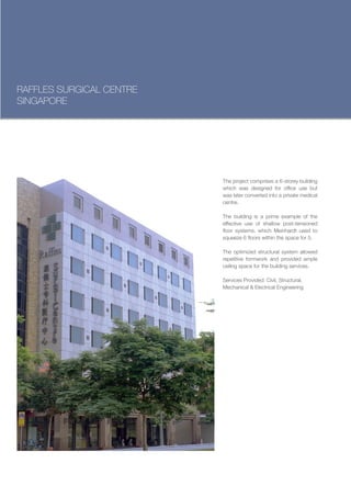 RAFFLES SURGICAL CENTRE
SINGAPORE




                          The project comprises a 6-storey building
                          which was designed for office use but
                          was later converted into a private medical
                          centre.

                          The building is a prime example of the
                          effective use of shallow post-tensioned
                          floor systems, which Meinhardt used to
                          squeeze 6 floors within the space for 5.

                          The optimized structural system allowed
                          repetitive formwork and provided ample
                          ceiling space for the building services.

                          Services Provided: Civil, Structural,
                          Mechanical & Electrical Engineering
 
