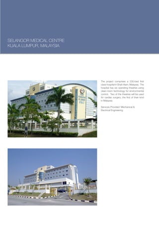 SELANGOR MEDICAL CENTRE
KUALA LUMPUR, MALAYSIA




                          The project comprises a 230-bed first
                          class hospital in Shah Alam, Malaysia. The
                          hospital has six operating theatres using
                          clean-room technology for environmental
                          control. Two of the theatres will be used
                          for cardiac surgery; the first of their kind
                          in Malaysia.

                          Services Provided: Mechanical &
                          Electrical Engineering
 