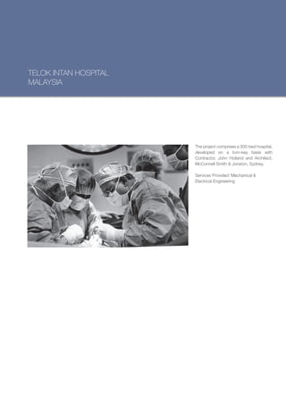 TELOK INTAN HOSPITAL
MALAYSIA




                       The project comprises a 300-bed hospital,
                       developed on a turn-key basis with
                       Contractor, John Holland and Architect,
                       McConnell Smith & Jonston, Sydney.

                       Services Provided: Mechanical &
                       Electrical Engineering
 