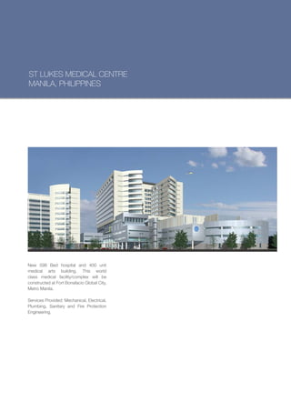 ST LUKES MEDICAL CENTRE
MANILA, PHILIPPINES




New 598 Bed hospital and 400 unit
medical arts building. This world
class medical facility/complex will be
constructed at Fort Bonafacio Global City,
Metro Manila.

Services Provided: Mechanical, Electrical,
Plumbing, Sanitary and Fire Protection
Engineering.
 
