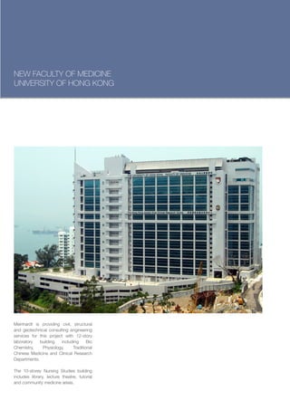 NEW FACULTY OF MEDICINE
UNIVERSITY OF HONG KONG




Meinhardt is providing civil, structural
and geotechnical consulting engineering
services for this project with 12-story
laboratory   building    including     Bio
Chemistry,     Physiology,     Traditional
Chinese Medicine and Clinical Research
Departments.

The 10-storey Nursing Studies building
includes library, lecture theatre, tutorial
and community medicine areas.
 