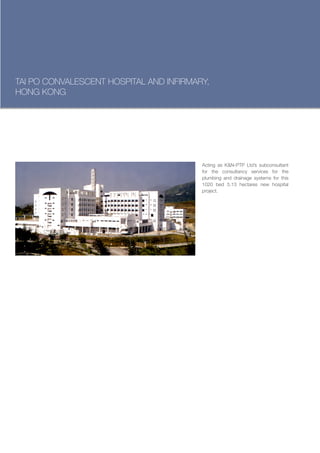 TAI PO CONVALESCENT HOSPITAL AND INFIRMARY,
HONG KONG




                                         Acting as K&N-PTP Ltd’s subconsultant
                                         for the consultancy services for the
                                         plumbing and drainage systems for this
                                         1020 bed 5.13 hectares new hospital
                                         project.
 