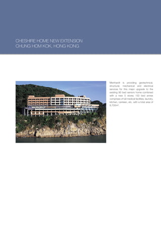 CHESHIRE HOME NEW EXTENSION
CHUNG HOM KOK, HONG KONG




                              Meinhardt is providing geotechnical,
                              structural, mechanical and electrical
                              services for this major upgrade to the
                              existing 90 bed seniors home combined
                              with a new 5 storey 150 bed annex
                              comprises of full medical facilities, laundry,
                              kitchen, canteen, etc. with a total area of
                              8,700m².
 