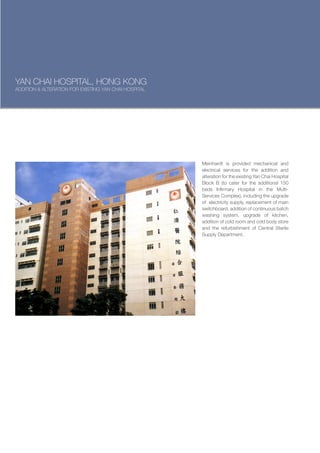 YAN CHAI HOSPITAL, HONG KONG
ADDITION & ALTERATION FOR EXISTING YAN CHAI HOSPITAL




                                                       Meinhardt is provided mechanical and
                                                       electrical services for the addition and
                                                       alteration for the existing Yan Chai Hospital
                                                       Block B (to cater for the additional 150
                                                       beds Infirmary Hospital in the Multi-
                                                       Services Complex), including the upgrade
                                                       of electricity supply, replacement of main
                                                       switchboard, addition of continuous batch
                                                       washing system, upgrade of kitchen,
                                                       addition of cold room and cold body store
                                                       and the refurbishment of Central Sterile
                                                       Supply Department.
 