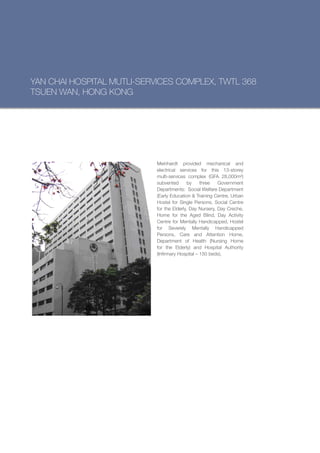 YAN CHAI HOSPITAL MUTLI-SERVICES COMPLEX, TWTL 368
TSUEN WAN, HONG KONG




                           Meinhardt provided mechanical and
                           electrical services for this 13-storey
                           multi-services complex (GFA 28,000m²)
                           subvented       by    three   Government
                           Departments: Social Welfare Department
                           (Early Education & Training Centre, Urban
                           Hostel for Single Persons, Social Centre
                           for the Elderly, Day Nursery, Day Creche,
                           Home for the Aged Blind, Day Activity
                           Centre for Mentally Handicapped, Hostel
                           for Severely Mentally Handicapped
                           Persons, Care and Attention Home,
                           Department of Health (Nursing Home
                           for the Elderly) and Hospital Authority
                           (Infirmary Hospital – 150 beds).
 