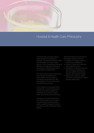 Hospital & Health Care Philosophy




Institutional and community projects           Meinhardt embrace this philosophy in
require specialist knowledge and               their design response to ensure:
expertise. The demands of facility owners      •	 Flexibility in the design process to
and users differ from those in other              enable future modifications;
sectors. It is this understanding that gives   •	 Inclusion of latest technology and
Meinhardt the edge when providing its             energy efficient systems;
consulting and engineering services to         •	 Recognition of ongoing operational
the Hospital and Health sector.                   and maintenance requirements
                                                  ensuring reliability for emergency
We take the time to find out exactly what         services, staff and patient safety;
type of activity the facility has to           •	 Delivery of an attractive, healthy
accommodate. We help weigh up                     environment supporting the needs of
commercial requirements with other                staff and patients alike
responsibilities. Then we deliver value,
low maintenance solutions.

A new hospital is a rare opportunity to
challenge the culture and approach to
delivery of care and to position the
hospital for the provision of modern
health care services well into the future.

Grouping of compatible departments
into “clinical clusters” and co-location
of cluster-related services including
wards, outpatients, diagnostic facilities
and offices provides for effective service
delivery.
 