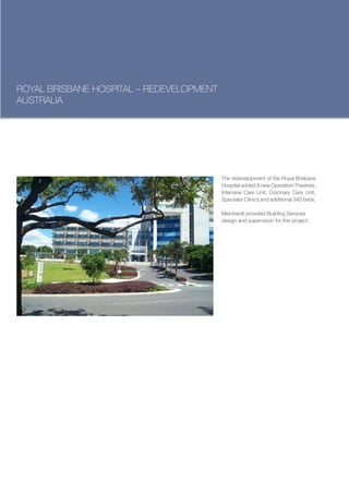 ROYAL BRISBANE HOSPITAL – REDEVELOPMENT
AUSTRALIA




                                          The redevelopment of the Royal Brisbane
                                          Hospital added 8 new Operation Theatres,
                                          Intensive Care Unit, Coronary Care Unit,
                                          Specialist Clinics and additional 340 beds.

                                          Meinhardt provided Building Services
                                          design and supervision for this project.
 
