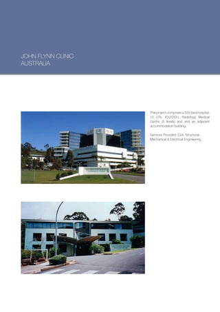 JOHN FLYNN CLINIC
AUSTRALIA




                    The project comprises a 320-bed hospital,
                    10 OTs, ICU/CCU, Radiology Medical
                    Centre (5 levels) and and an adjacent
                    accommodation building.

                    Services Provided: Civil, Structural,
                    Mechanical & Electrical Engineering
 