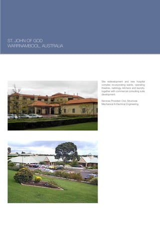 ST. JOHN OF GOD
WARRNAMBOOL, AUSTRALIA




                         Site redevelopment and new hospital
                         complex incorporating wards, operating
                         theatres, radiology, kitchens and laundry,
                         together with commercial consulting suite
                         development.

                         Services Provided: Civil, Structural,
                         Mechanical & Electrical Engineering.
 