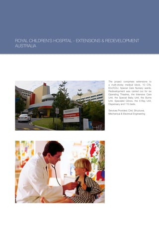ROYAL CHILDREN’S HOSPITAL - EXTENSIONS & REDEVELOPMENT
AUSTRALIA




                                        The project comprises extensions to
                                        a multi-storey medical block, 10 OTs,
                                        ICU/CCU, Special Care Nursery wards.
                                        Redevelopment was carried out for six
                                        Operating Theatres, the Intensive Care
                                        Unit, the Special Baby Unit, the Burns
                                        Unit, Specialist Clinics, the X-Ray Unit,
                                        Dispensary and 115 beds.

                                        Services Provided: Civil, Structural,
                                        Mechanical & Electrical Engineering
 
