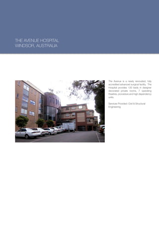 THE AVENUE HOSPITAL
WINDSOR, AUSTRALIA




                      The Avenue is a newly renovated, fully
                      accredited advanced surgical facility. The
                      Hospital provides 120 beds in designer
                      decorated private rooms, 7 operating
                      theatres, procedure and high dependency
                      units.

                      Services Provided: Civil & Structural
                      Engineering
 