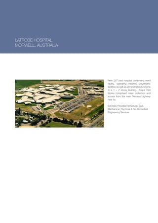 LATROBE HOSPITAL
MORWELL, AUSTRALIA




                     New 257 bed hospital comprising ward
                     facility, operating theatres, psychiatric
                     facilities as well as administrative functions
                     in a 1 – 2 storey building. Major Civil
                     Works comprised noise protection and
                     access from the main Princess Highway
                     near by.

                     Services Provided: Structural, Civil,
                     Mechanical, Electrical & Fire Consultant
                     Engineering Services
 