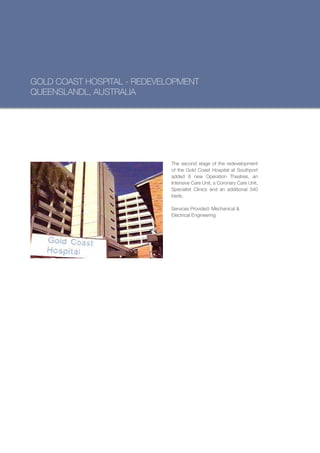 GOLD COAST HOSPITAL - REDEVELOPMENT
QUEENSLANDL, AUSTRALIA




                             The second stage of the redevelopment
                             of the Gold Coast Hospital at Southport
                             added 8 new Operation Theatres, an
                             Intensive Care Unit, a Coronary Care Unit,
                             Specialist Clinics and an additional 340
                             beds.

                             Services Provided: Mechanical &
                             Electrical Engineering
 