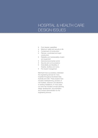 HOSPITAL & HEALTH CARE
DESIGN ISSUES



•	   Post disaster capabilities
•	   Maximum safety and security to life
•	   Containment of construction
•	   Planned, coordinated and rapid
     construction
•	   Reliability and maintainability of plant
     and equipment
•	   Internal environmental control
•	   Security and communications
•	   Extendibility and flexibility of
     theatres, facilities and rooms
•	   Fire hazard management

Meinhardt have successfully undertaken
the engineering services for many
hospitals throughout Southeast Asia,
Australia and USA. These projects have
included masterplanning, provision of
new facilities, extension and alterations
to existing installations. In most cases
our work has included concept planning,
design development, documentation
and contract administration for the
engineering services.
 