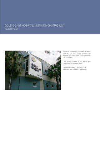 GOLD COAST HOSPITAL - NEW PSYCHIATRIC UNIT
AUSTRALIA




                                         Recently completed, the new Psychiatric
                                         Unit at the Gold Coast Hospital will
                                         provide psychiatric care to approximately
                                         50 in-patients.

                                         The facility consists of two wards with
                                         associated recreational areas.

                                         Services Provided: Civil, Structural,
                                         Mechanical & Electrical Engineering
 
