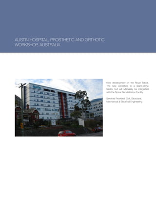 AUSTIN HOSPITAL, PROSTHETIC AND ORTHOTIC
WORKSHOP, AUSTRALIA




                                           New development on the Royal Talbot.
                                           The new workshop is a stand-alone
                                           facility, but will ultimately be integrated
                                           with the Spinal Rehabilitation Facility.

                                           Services Provided: Civil, Structural,
                                           Mechanical & Electrical Engineering
 