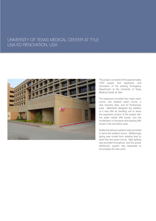 UNIVERSITY OF TEXAS MEDICAL CENTER AT TYLE
USA ED RENOVATION, USA




                                             This project consisted of the approximately
                                             7000 square foot expansion and
                                             renovation of the existing Emergency
                                             Department at the University of Texas
                                             Medical Center at Tyler.

                                             The expansion provided two major exam
                                             rooms, two isolation exam rooms, a
                                             new recovery area, and an Endoscopy
                                             suite. Meinhardt designed the addition
                                             of a new VAV air handling unit to serve
                                             the expansion portion of the project with
                                             hot water reheat VAV boxes, and the
                                             modification of ductwork and existing VAV
                                             boxes in the renovation area.

                                             Additional exhaust systems were provided
                                             to serve the isolation rooms. Medical gas
                                             piping was routed from existing lines to
                                             serve the new exam rooms. New lighting
                                             was provided throughout, and the power
                                             distribution system was expanded to
                                             encompass the new work.
 