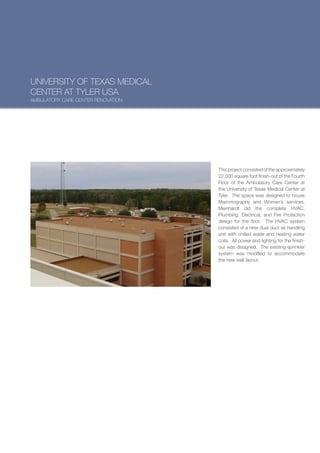 UNIVERSITY OF TEXAS MEDICAL
CENTER AT TYLER USA
AMBULATORY CARE CENTER RENOVATION




                                    This project consisted of the approximately
                                    22,000 square foot finish-out of the Fourth
                                    Floor of the Ambulatory Care Center at
                                    the University of Texas Medical Center at
                                    Tyler. The space was designed to house
                                    Mammography and Women’s services.
                                    Meinhardt did the complete HVAC,
                                    Plumbing, Electrical, and Fire Protection
                                    design for the floor. The HVAC system
                                    consisted of a new dual duct air handling
                                    unit with chilled water and heating water
                                    coils. All power and lighting for the finish-
                                    out was designed. The existing sprinkler
                                    system was modified to accommodate
                                    the new wall layout.
 
