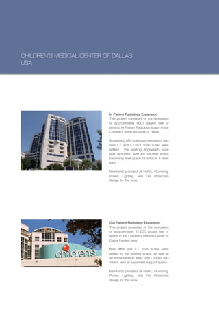 CHILDREN’S MEDICAL CENTER OF DALLAS
USA




                           In Patient Radiology Expansion
                           This project consisted of the renovation
                           of approximately 6000 square feet of
                           existing In-Patient Radiology space in the
                           Children’s Medical Center of Dallas.

                           An existing MRI suite was renovated, and
                           new CT and CT/PET scan suites were
                           added. The existing Angioplasty suite
                           was relocated, with the vacated space
                           becoming shell space for a future 3 Tesla
                           MRI.

                           Meinhardt provided all HVAC, Plumbing,
                           Power, Lighting, and Fire Protection
                           design for this work.




                           Out Patient Radiology Expansion
                           This project consisted of the renovation
                           of approximately 21,000 square feet of
                           space in the Children’s Medical Center of
                           Dallas Pavilion area.

                           New MRI and CT scan suites were
                           added to the existing space, as well as
                           an Administration area, Staff Lockers and
                           Toilets, and an expanded support space.

                           Meinhardt provided all HVAC, Plumbing,
                           Power, Lighting, and Fire Protection
                           design for this work.
 