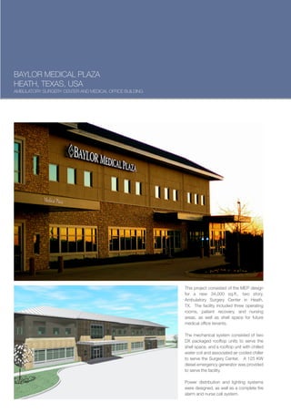 BAYLOR MEDICAL PLAZA
HEATH, TEXAS, USA
AMBULATORY SURGERY CENTER AND MEDICAL OFFICE BUILDING




                                                        This project consisted of the MEP design
                                                        for a new 34,000 sq.ft., two story,
                                                        Ambulatory Surgery Center in Heath,
                                                        TX. The facility included three operating
                                                        rooms, patient recovery, and nursing
                                                        areas, as well as shell space for future
                                                        medical office tenants.

                                                        The mechanical system consisted of two
                                                        DX packaged rooftop units to serve the
                                                        shell space, and a rooftop unit with chilled
                                                        water coil and associated air cooled chiller
                                                        to serve the Surgery Center. A 125 KW
                                                        diesel emergency generator was provided
                                                        to serve the facility.

                                                        Power distribution and lighting systems
                                                        were designed, as well as a complete fire
                                                        alarm and nurse call system.
 