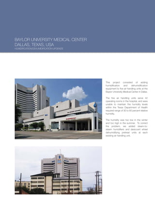 BAYLOR UNIVERSITY MEDICAL CENTER
DALLAS, TEXAS, USA
HUMIDIFICATION/DEHUMIDIFICATION UPGRADE




                                          This project consisted of adding
                                          humidification    and     dehumidification
                                          equipment to five air handling units at the
                                          Baylor University Medical Center in Dallas.

                                          The five air handling units serve 42
                                          operating rooms in the hospital, and were
                                          unable to maintain the humidity levels
                                          within the Texas Department of Health
                                          required range of 30 to 60 percent relative
                                          humidity.

                                          The humidity was too low in the winter
                                          and too high in the summer. To correct
                                          the problem, we added steam-to-
                                          steam humidifiers and desiccant wheel
                                          dehumidifying pretreat units at each
                                          existing air handling unit.
 
