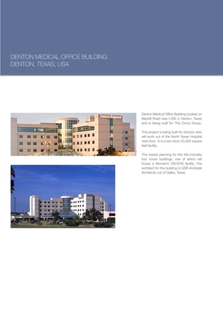 DENTON MEDICAL OFFICE BUILDING
DENTON, TEXAS, USA




                                 Denton Medical Office Building located on
                                 Mayhill Road near I-35E in Denton, Texas
                                 and is being built for The Cirrus Group.

                                 This project is being built for doctors who
                                 will work out of the North Texas Hospital
                                 next door. It is a two story 45,000 square
                                 feet facility.

                                 The master planning for this site includes
                                 four future buildings, one of which will
                                 house a Women’s OB/GYN facility. The
                                 architect for the building is GSR-Andrade
                                 Architects out of Dallas, Texas.
 