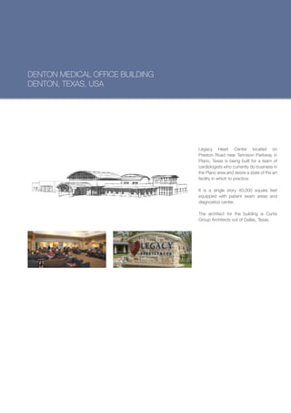 DENTON MEDICAL OFFICE BUILDING
DENTON, TEXAS, USA




                                 Legacy Heart Center located on
                                 Preston Road near Tennison Parkway in
                                 Plano, Texas is being built for a team of
                                 cardiologists who currently do business in
                                 the Plano area and desire a state of the art
                                 facility in which to practice.

                                 It is a single story 40,000 square feet
                                 equipped with patient exam areas and
                                 diagnostics center.

                                 The architect for the building is Curtis
                                 Group Architects out of Dallas, Texas.
 