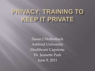 Privacy: Training to keep it private Susan J Hollenback Ashford University Healthcare Capstone  Dr. Jeanette Park  June 9, 2011 
